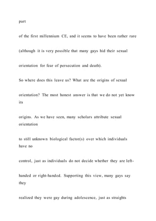part
of the first millennium CE, and it seems to have been rather rare
(although it is very possible that many gays hid their sexual
orientation for fear of persecution and death).
So where does this leave us? What are the origins of sexual
orientation? The most honest answer is that we do not yet know
its
origins. As we have seen, many scholars attribute sexual
orientation
to still unknown biological factor(s) over which individuals
have no
control, just as individuals do not decide whether they are left-
handed or right-handed. Supporting this view, many gays say
they
realized they were gay during adolescence, just as straights
 