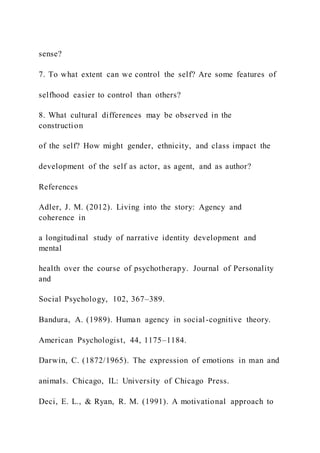 sense?
7. To what extent can we control the self? Are some features of
selfhood easier to control than others?
8. What cultural differences may be observed in the
construction
of the self? How might gender, ethnicity, and class impact the
development of the self as actor, as agent, and as author?
References
Adler, J. M. (2012). Living into the story: Agency and
coherence in
a longitudinal study of narrative identity development and
mental
health over the course of psychotherapy. Journal of Personality
and
Social Psychology, 102, 367–389.
Bandura, A. (1989). Human agency in social-cognitive theory.
American Psychologist, 44, 1175–1184.
Darwin, C. (1872/1965). The expression of emotions in man and
animals. Chicago, IL: University of Chicago Press.
Deci, E. L., & Ryan, R. M. (1991). A motivational approach to
 