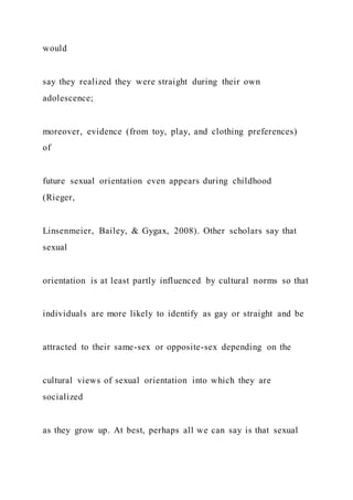 would
say they realized they were straight during their own
adolescence;
moreover, evidence (from toy, play, and clothing preferences)
of
future sexual orientation even appears during childhood
(Rieger,
Linsenmeier, Bailey, & Gygax, 2008). Other scholars say that
sexual
orientation is at least partly influenced by cultural norms so that
individuals are more likely to identify as gay or straight and be
attracted to their same-sex or opposite-sex depending on the
cultural views of sexual orientation into which they are
socialized
as they grow up. At best, perhaps all we can say is that sexual
 