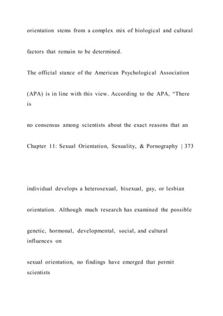 orientation stems from a complex mix of biological and cultural
factors that remain to be determined.
The official stance of the American Psychological Association
(APA) is in line with this view. According to the APA, “There
is
no consensus among scientists about the exact reasons that an
Chapter 11: Sexual Orientation, Sexuality, & Pornography | 373
individual develops a heterosexual, bisexual, gay, or lesbian
orientation. Although much research has examined the possible
genetic, hormonal, developmental, social, and cultural
influences on
sexual orientation, no findings have emerged that permit
scientists
 