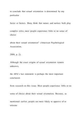 to conclude that sexual orientation is determined by any
particular
factor or factors. Many think that nature and nurture both play
complex roles; most people experience little or no sense of
choice
about their sexual orientation” (American Psychological
Association,
2008, p. 2).
Although the exact origins of sexual orientation remain
unknown,
the APA’s last statement is perhaps the most important
conclusion
from research on this issue: Most people experience little or no
sense of choice about their sexual orientation. Because, as
mentioned earlier, people are more likely to approve of or
tolerate
 