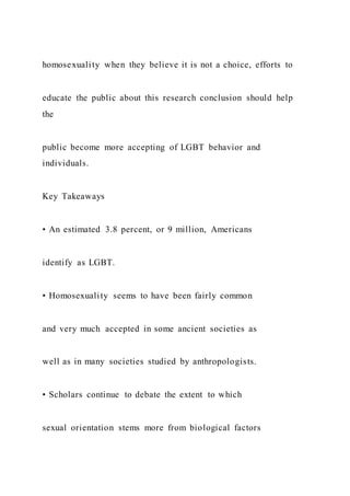 homosexuality when they believe it is not a choice, efforts to
educate the public about this research conclusion should help
the
public become more accepting of LGBT behavior and
individuals.
Key Takeaways
• An estimated 3.8 percent, or 9 million, Americans
identify as LGBT.
• Homosexuality seems to have been fairly common
and very much accepted in some ancient societies as
well as in many societies studied by anthropologists.
• Scholars continue to debate the extent to which
sexual orientation stems more from biological factors
 