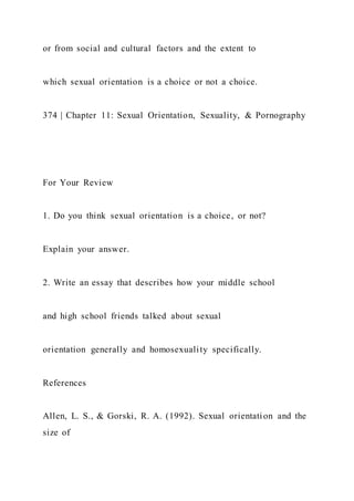 or from social and cultural factors and the extent to
which sexual orientation is a choice or not a choice.
374 | Chapter 11: Sexual Orientation, Sexuality, & Pornography
For Your Review
1. Do you think sexual orientation is a choice, or not?
Explain your answer.
2. Write an essay that describes how your middle school
and high school friends talked about sexual
orientation generally and homosexuality specifically.
References
Allen, L. S., & Gorski, R. A. (1992). Sexual orientation and the
size of
 