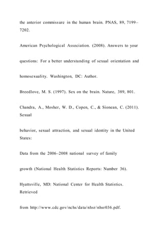 the anterior commissure in the human brain. PNAS, 89, 7199–
7202.
American Psychological Association. (2008). Answers to your
questions: For a better understanding of sexual orientation and
homosexuality. Washington, DC: Author.
Breedlove, M. S. (1997). Sex on the brain. Nature, 389, 801.
Chandra, A., Mosher, W. D., Copen, C., & Sionean, C. (2011).
Sexual
behavior, sexual attraction, and sexual identity in the United
States:
Data from the 2006–2008 national survey of family
growth (National Health Statistics Reports: Number 36).
Hyattsville, MD: National Center for Health Statistics.
Retrieved
from http://www.cdc.gov/nchs/data/nhsr/nhsr036.pdf.
 