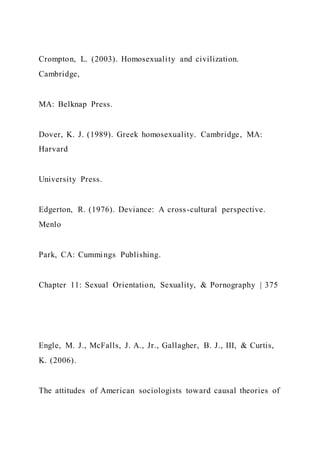 Crompton, L. (2003). Homosexuality and civilization.
Cambridge,
MA: Belknap Press.
Dover, K. J. (1989). Greek homosexuality. Cambridge, MA:
Harvard
University Press.
Edgerton, R. (1976). Deviance: A cross-cultural perspective.
Menlo
Park, CA: Cummings Publishing.
Chapter 11: Sexual Orientation, Sexuality, & Pornography | 375
Engle, M. J., McFalls, J. A., Jr., Gallagher, B. J., III, & Curtis,
K. (2006).
The attitudes of American sociologists toward causal theories of
 