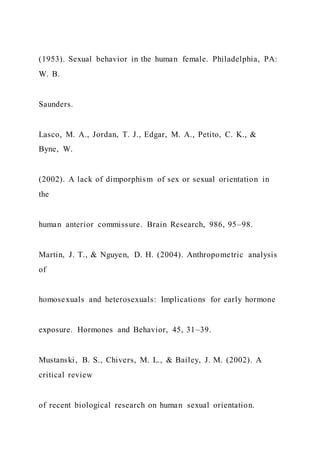 (1953). Sexual behavior in the human female. Philadelphia, PA:
W. B.
Saunders.
Lasco, M. A., Jordan, T. J., Edgar, M. A., Petito, C. K., &
Byne, W.
(2002). A lack of dimporphism of sex or sexual orientation in
the
human anterior commissure. Brain Research, 986, 95–98.
Martin, J. T., & Nguyen, D. H. (2004). Anthropometric analysis
of
homosexuals and heterosexuals: Implications for early hormone
exposure. Hormones and Behavior, 45, 31–39.
Mustanski, B. S., Chivers, M. L., & Bailey, J. M. (2002). A
critical review
of recent biological research on human sexual orientation.
 