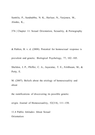 Santtila, P., Sandnabba, N. K., Harlaar, N., Varjonen, M.,
Alanko, K.,
376 | Chapter 11: Sexual Orientation, Sexuality, & Pornography
& Pahlen, B. v. d. (2008). Potential for homosexual response is
prevalent and genetic. Biological Psychology, 77, 102–105.
Sheldon, J. P., Pfeffer, C. A., Jayaratne, T. E., Feldbaum, M., &
Petty, E.
M. (2007). Beliefs about the etiology of homosexuality and
about
the ramifications of discovering its possible genetic
origin. Journal of Homosexuality, 52(3/4), 111–150.
11.4 Public Attitudes About Sexual
Orientation
 