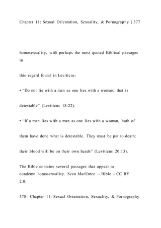 Chapter 11: Sexual Orientation, Sexuality, & Pornography | 377
homosexuality, with perhaps the most quoted Biblical passages
in
this regard found in Leviticus:
• “Do not lie with a man as one lies with a woman; that is
detestable” (Leviticus 18:22).
• “If a man lies with a man as one lies with a woman, both of
them have done what is detestable. They must be put to death;
their blood will be on their own heads” (Leviticus 20:13).
The Bible contains several passages that appear to
condemn homosexuality. Sean MacEntee – Bible – CC BY
2.0.
378 | Chapter 11: Sexual Orientation, Sexuality, & Pornography
 