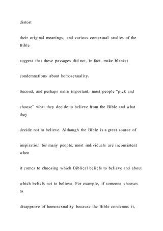 distort
their original meanings, and various contextual studies of the
Bible
suggest that these passages did not, in fact, make blanket
condemnations about homosexuality.
Second, and perhaps more important, most people “pick and
choose” what they decide to believe from the Bible and what
they
decide not to believe. Although the Bible is a great source of
inspiration for many people, most individuals are inconsistent
when
it comes to choosing which Biblical beliefs to believe and about
which beliefs not to believe. For example, if someone chooses
to
disapprove of homosexuality because the Bible condemns it,
 
