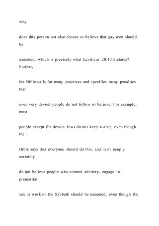 why
does this person not also choose to believe that gay men should
be
executed, which is precisely what Leviticus 20:13 dictates?
Further,
the Bible calls for many practices and specifies many penalties
that
even very devout people do not follow or believe. For example,
most
people except for devout Jews do not keep kosher, even though
the
Bible says that everyone should do this, and most people
certainly
do not believe people who commit adultery, engage in
premarital
sex or work on the Sabbath should be executed, even though the
 