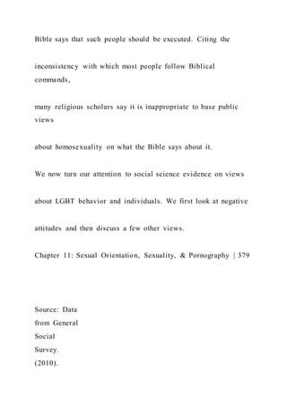Bible says that such people should be executed. Citing the
inconsistency with which most people follow Biblical
commands,
many religious scholars say it is inappropriate to base public
views
about homosexuality on what the Bible says about it.
We now turn our attention to social science evidence on views
about LGBT behavior and individuals. We first look at negative
attitudes and then discuss a few other views.
Chapter 11: Sexual Orientation, Sexuality, & Pornography | 379
Source: Data
from General
Social
Survey.
(2010).
 