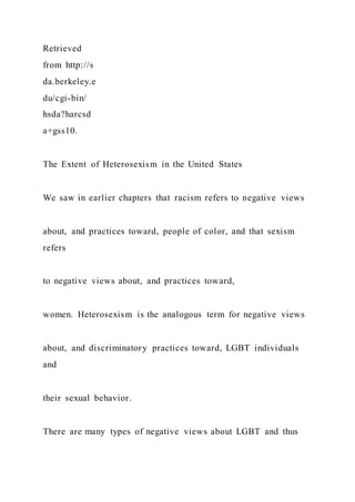 Retrieved
from http://s
da.berkeley.e
du/cgi-bin/
hsda?harcsd
a+gss10.
The Extent of Heterosexism in the United States
We saw in earlier chapters that racism refers to negative views
about, and practices toward, people of color, and that sexism
refers
to negative views about, and practices toward,
women. Heterosexism is the analogous term for negative views
about, and discriminatory practices toward, LGBT individuals
and
their sexual behavior.
There are many types of negative views about LGBT and thus
 