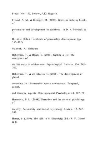 Freud (Vol. 19). London, UK: Hogarth.
Freund, A. M., & Riediger, M. (2006). Goals as building blocks
of
personality and development in adulthood. In D. K. Mroczek &
T.
D. Little (Eds.), Handbook of personality development (pp.
353–372).
Mahwah, NJ: Erlbaum.
Habermas, T., & Bluck, S. (2000). Getting a life: The
emergence of
the life story in adolescence. Psychological Bulletin, 126, 748–
769.
Habermas, T., & de Silveira, C. (2008). The development of
global
coherence in life narrative across adolescence: Temporal,
causal,
and thematic aspects. Developmental Psychology, 44, 707–721.
Hammack, P. L. (2008). Narrative and the cultural psychology
of
identity. Personality and Social Psychology Review, 12, 222–
247.
Harter, S. (2006). The self. In N. Eisenberg (Ed.) & W. Damon
& R.
 