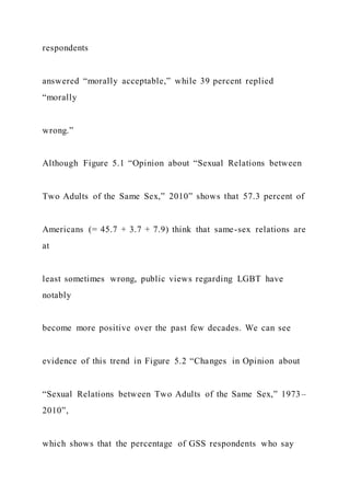 respondents
answered “morally acceptable,” while 39 percent replied
“morally
wrong.”
Although Figure 5.1 “Opinion about “Sexual Relations between
Two Adults of the Same Sex,” 2010” shows that 57.3 percent of
Americans (= 45.7 + 3.7 + 7.9) think that same-sex relations are
at
least sometimes wrong, public views regarding LGBT have
notably
become more positive over the past few decades. We can see
evidence of this trend in Figure 5.2 “Changes in Opinion about
“Sexual Relations between Two Adults of the Same Sex,” 1973–
2010”,
which shows that the percentage of GSS respondents who say
 