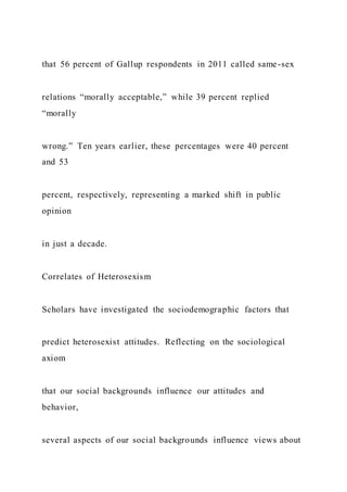 that 56 percent of Gallup respondents in 2011 called same-sex
relations “morally acceptable,” while 39 percent replied
“morally
wrong.” Ten years earlier, these percentages were 40 percent
and 53
percent, respectively, representing a marked shift in public
opinion
in just a decade.
Correlates of Heterosexism
Scholars have investigated the sociodemographic factors that
predict heterosexist attitudes. Reflecting on the sociological
axiom
that our social backgrounds influence our attitudes and
behavior,
several aspects of our social backgrounds influence views about
 