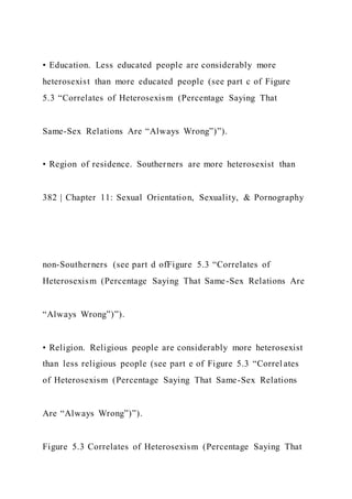 • Education. Less educated people are considerably more
heterosexist than more educated people (see part c of Figure
5.3 “Correlates of Heterosexism (Percentage Saying That
Same-Sex Relations Are “Always Wrong”)”).
• Region of residence. Southerners are more heterosexist than
382 | Chapter 11: Sexual Orientation, Sexuality, & Pornography
non-Southerners (see part d ofFigure 5.3 “Correlates of
Heterosexism (Percentage Saying That Same-Sex Relations Are
“Always Wrong”)”).
• Religion. Religious people are considerably more heterosexist
than less religious people (see part e of Figure 5.3 “Correl ates
of Heterosexism (Percentage Saying That Same-Sex Relations
Are “Always Wrong”)”).
Figure 5.3 Correlates of Heterosexism (Percentage Saying That
 