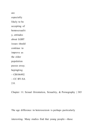 are
especially
likely to be
accepting of
homosexualit
y, attitudes
about LGBT
issues should
continue to
improve as
the older
population
passes away.
hepingting
– CB106492
– CC BY-SA
2.0.
Chapter 11: Sexual Orientation, Sexuality, & Pornography | 385
The age difference in heterosexism is perhaps particularly
interesting. Many studies find that young people—those
 