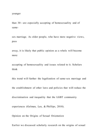 younger
than 30—are especially accepting of homosexuality and of
same-
sex marriage. As older people, who have more negative views,
pass
away, it is likely that public opinion as a whole will become
more
accepting of homosexuality and issues related to it. Scholars
think
this trend will further the legalization of same-sex marriage and
the establishment of other laws and policies that will reduce the
discrimination and inequality that the LGBT community
experiences (Gelman, Lax, & Phillips, 2010).
Opinion on the Origins of Sexual Orientation
Earlier we discussed scholarly research on the origins of sexual
 