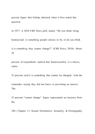 percent figure that Gallup obtained when it first asked this
question
in 1977. A 2010 CBS News poll, asked, “Do you think being
homosexual is something people choose to be, or do you think
it is something they cannot change?” (CBS News, 2010). About
36
percent of respondents replied that homosexuality is a choice,
while
51 percent said it is something that cannot be changed, with the
remainder saying they did not know or providing no answer.
The
51 percent “cannot change” figure represented an increase from
the
386 | Chapter 11: Sexual Orientation, Sexuality, & Pornography
 