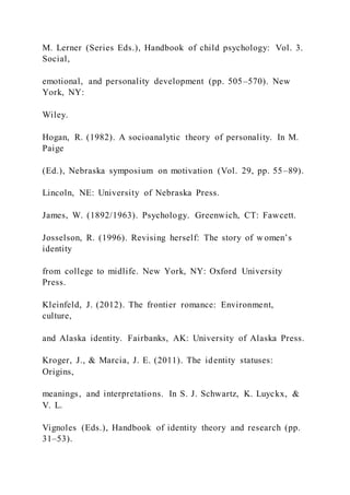 M. Lerner (Series Eds.), Handbook of child psychology: Vol. 3.
Social,
emotional, and personality development (pp. 505–570). New
York, NY:
Wiley.
Hogan, R. (1982). A socioanalytic theory of personality. In M.
Paige
(Ed.), Nebraska symposium on motivation (Vol. 29, pp. 55–89).
Lincoln, NE: University of Nebraska Press.
James, W. (1892/1963). Psychology. Greenwich, CT: Fawcett.
Josselson, R. (1996). Revising herself: The story of w omen’s
identity
from college to midlife. New York, NY: Oxford University
Press.
Kleinfeld, J. (2012). The frontier romance: Environment,
culture,
and Alaska identity. Fairbanks, AK: University of Alaska Press.
Kroger, J., & Marcia, J. E. (2011). The identity statuses:
Origins,
meanings, and interpretations. In S. J. Schwartz, K. Luyckx, &
V. L.
Vignoles (Eds.), Handbook of identity theory and research (pp.
31–53).
 