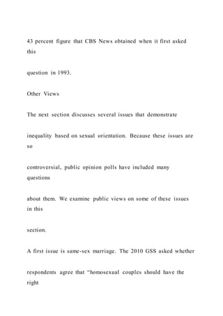 43 percent figure that CBS News obtained when it first asked
this
question in 1993.
Other Views
The next section discusses several issues that demonstrate
inequality based on sexual orientation. Because these issues are
so
controversial, public opinion polls have included many
questions
about them. We examine public views on some of these issues
in this
section.
A first issue is same-sex marriage. The 2010 GSS asked whether
respondents agree that “homosexual couples should have the
right
 