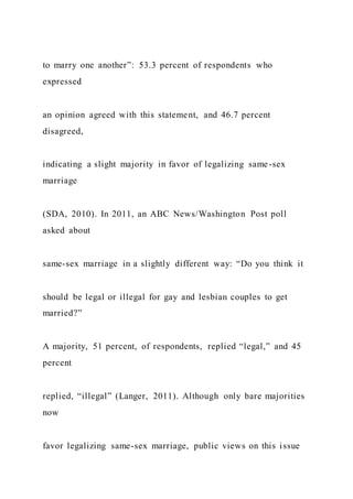 to marry one another”: 53.3 percent of respondents who
expressed
an opinion agreed with this statement, and 46.7 percent
disagreed,
indicating a slight majority in favor of legalizing same-sex
marriage
(SDA, 2010). In 2011, an ABC News/Washington Post poll
asked about
same-sex marriage in a slightly different way: “Do you think it
should be legal or illegal for gay and lesbian couples to get
married?”
A majority, 51 percent, of respondents, replied “legal,” and 45
percent
replied, “illegal” (Langer, 2011). Although only bare majorities
now
favor legalizing same-sex marriage, public views on this issue
 