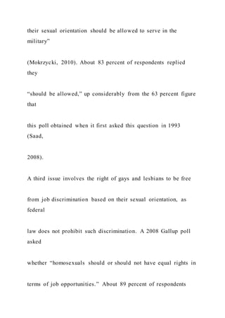 their sexual orientation should be allowed to serve in the
military”
(Mokrzycki, 2010). About 83 percent of respondents replied
they
“should be allowed,” up considerably from the 63 percent figure
that
this poll obtained when it first asked this question in 1993
(Saad,
2008).
A third issue involves the right of gays and lesbians to be free
from job discrimination based on their sexual orientation, as
federal
law does not prohibit such discrimination. A 2008 Gallup poll
asked
whether “homosexuals should or should not have equal rights in
terms of job opportunities.” About 89 percent of respondents
 