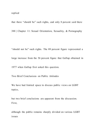 replied
that there “should be” such rights, and only 8 percent said there
388 | Chapter 11: Sexual Orientation, Sexuality, & Pornography
“should not be” such rights. The 89 percent figure represented a
large increase from the 56 percent figure that Gallup obtained in
1977 when Gallup first asked this question.
Two Brief Conclusions on Public Attitudes
We have had limited space to discuss public views on LGBT
topics,
but two brief conclusions are apparent from the discussion.
First,
although the public remains sharply divided on various LGBT
issues
 