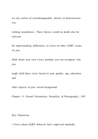 we saw earlier of sociodemographic factors on heterosexism
was
striking nonetheless. These factors would no doubt also be
relevant
for understanding differences in views on other LGBT issues.
As you
think about your own views, perhaps you can recognize why
you
might hold these views based on your gender, age, education,
and
other aspects of your social background.
Chapter 11: Sexual Orientation, Sexuality, & Pornography | 389
Key Takeaways
• Views about LGBT behavior have improved markedly
 