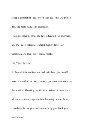 since a generation ago. More than half the US public
now supports same-sex marriage.
• Males, older people, the less educated, Southerners,
and the more religious exhibit higher levels of
heterosexism than their counterparts.
For Your Review
1. Reread this section and indicate how you would
have responded to every survey question discussed in
the section. Drawing on the discussion of correlates
of heterosexism, explain how knowing about these
correlates helps you understand why you hold your
own views.
 