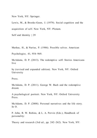 New York, NY: Springer.
Lewis, M., & Brooks-Gunn, J. (1979). Social cognition and the
acquisition of self. New York, NY: Plenum.
Self and Identity | 29
Markus, H., & Nurius, P. (1986). Possible selves. American
Psychologist, 41, 954–969.
McAdams, D. P. (2013). The redemptive self: Stories Americans
live
by (revised and expanded edition). New York, NY: Oxford
University
Press.
McAdams, D. P. (2011). George W. Bush and the redemptive
dream:
A psychological portrait. New York, NY: Oxford University
Press.
McAdams, D. P. (2008). Personal narratives and the life story.
In O.
P. John, R. W. Robins, & L. A. Pervin (Eds.), Handbook of
personality:
Theory and research (3rd ed., pp. 242–262). New York, NY:
 