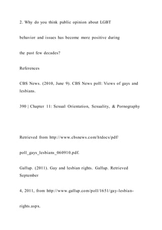2. Why do you think public opinion about LGBT
behavior and issues has become more positive during
the past few decades?
References
CBS News. (2010, June 9). CBS News poll: Views of gays and
lesbians.
390 | Chapter 11: Sexual Orientation, Sexuality, & Pornography
Retrieved from http://www.cbsnews.com/htdocs/pdf/
poll_gays_lesbians_060910.pdf.
Gallup. (2011). Gay and lesbian rights. Gallup. Retrieved
September
4, 2011, from http://www.gallup.com/poll/1651/gay-lesbian-
rights.aspx.
 