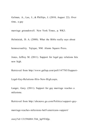 Gelman, A., Lax, J., & Phillips, J. (2010, August 22). Over
time, a gay
marriage groundswell. New York Times, p. WK3.
Helminiak, D. A. (2000). What the Bible really says about
homosexuality. Tajique, NM: Alamo Square Press.
Jones, Jeffrey M. (2011). Support for legal gay relations hits
new high.
Retrieved from http://www.gallup.com/poll/147785/Support-
Legal-Gay-Relations-Hits-New-High.aspx.
Langer, Gary. (2011). Support for gay marriage reaches a
milestone.
Retrieved from http://abcnews.go.com/Politics/support-gay-
marriage-reaches-milestone-half-americans-support/
story?id=13159608#.T66_kp9YtQp.
 