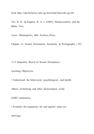 from http://sda.berkeley.edu/cgi-bin/hsda?harcsda+gss10.
Via, D. O., & Gagnon, R. A. J. (2003). Homosexuality and the
Bible: Two
views. Minneapolis, MN: Fortress Press.
Chapter 11: Sexual Orientation, Sexuality, & Pornography | 391
11.5 Inequality Based on Sexual Orientation
Learning Objectives
• Understand the behavioral, psychological, and health
effects of bullying and other mistreatment of the
LGBT community.
• Evaluate the arguments for and against same-sex
marriage.
 