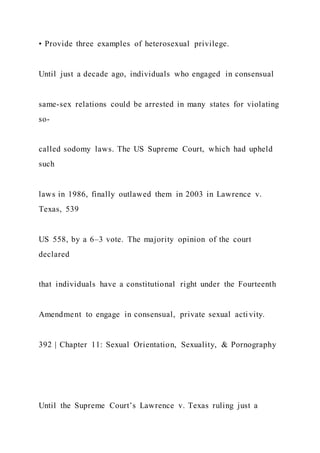 • Provide three examples of heterosexual privilege.
Until just a decade ago, individuals who engaged in consensual
same-sex relations could be arrested in many states for violating
so-
called sodomy laws. The US Supreme Court, which had upheld
such
laws in 1986, finally outlawed them in 2003 in Lawrence v.
Texas, 539
US 558, by a 6–3 vote. The majority opinion of the court
declared
that individuals have a constitutional right under the Fourteenth
Amendment to engage in consensual, private sexual activity.
392 | Chapter 11: Sexual Orientation, Sexuality, & Pornography
Until the Supreme Court’s Lawrence v. Texas ruling just a
 