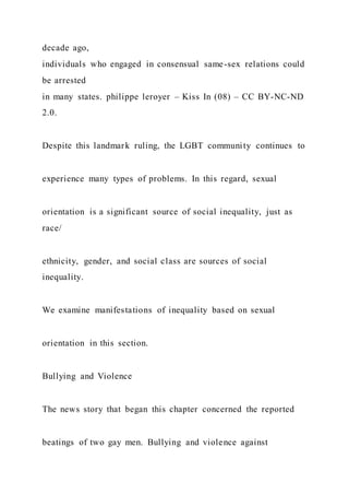 decade ago,
individuals who engaged in consensual same-sex relations could
be arrested
in many states. philippe leroyer – Kiss In (08) – CC BY-NC-ND
2.0.
Despite this landmark ruling, the LGBT community continues to
experience many types of problems. In this regard, sexual
orientation is a significant source of social inequality, just as
race/
ethnicity, gender, and social class are sources of social
inequality.
We examine manifestations of inequality based on sexual
orientation in this section.
Bullying and Violence
The news story that began this chapter concerned the reported
beatings of two gay men. Bullying and violence against
 