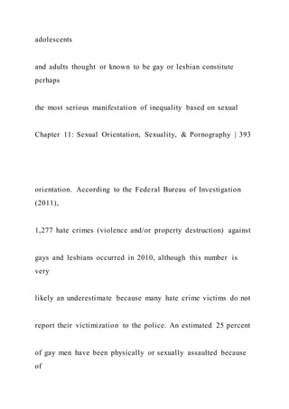adolescents
and adults thought or known to be gay or lesbian constitute
perhaps
the most serious manifestation of inequality based on sexual
Chapter 11: Sexual Orientation, Sexuality, & Pornography | 393
orientation. According to the Federal Bureau of Investigation
(2011),
1,277 hate crimes (violence and/or property destruction) against
gays and lesbians occurred in 2010, although this number is
very
likely an underestimate because many hate crime victims do not
report their victimization to the police. An estimated 25 percent
of gay men have been physically or sexually assaulted because
of
 