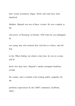 their sexual orientation (Egan, 2010), and some have been
murdered.
Matthew Shepard was one of these victims. He was a student at
the
University of Wyoming in October 1998 when he was kidnapped
by
two young men who tortured him, tied him to a fence, and left
him
to die. When finding out almost a day later, he was in a coma,
and he
died a few days later. Shepard’s murder prompted headlines
around
the country and is credited with winning public sympathy for
the
problems experienced by the LGBT community (Loffreda,
2001).
 