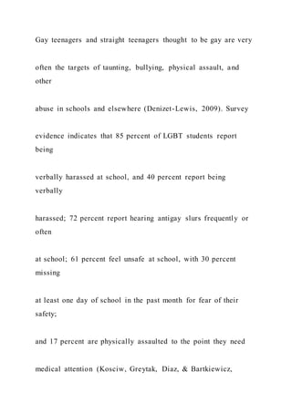 Gay teenagers and straight teenagers thought to be gay are very
often the targets of taunting, bullying, physical assault, and
other
abuse in schools and elsewhere (Denizet-Lewis, 2009). Survey
evidence indicates that 85 percent of LGBT students report
being
verbally harassed at school, and 40 percent report being
verbally
harassed; 72 percent report hearing antigay slurs frequently or
often
at school; 61 percent feel unsafe at school, with 30 percent
missing
at least one day of school in the past month for fear of their
safety;
and 17 percent are physically assaulted to the point they need
medical attention (Kosciw, Greytak, Diaz, & Bartkiewicz,
 
