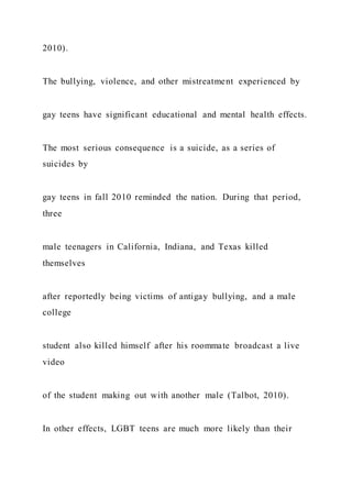 2010).
The bullying, violence, and other mistreatment experienced by
gay teens have significant educational and mental health effects.
The most serious consequence is a suicide, as a series of
suicides by
gay teens in fall 2010 reminded the nation. During that period,
three
male teenagers in California, Indiana, and Texas killed
themselves
after reportedly being victims of antigay bullying, and a male
college
student also killed himself after his roommate broadcast a live
video
of the student making out with another male (Talbot, 2010).
In other effects, LGBT teens are much more likely than their
 