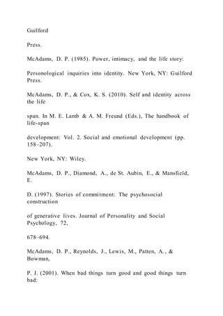 Guilford
Press.
McAdams, D. P. (1985). Power, intimacy, and the life story:
Personological inquiries into identity. New York, NY: Guilford
Press.
McAdams, D. P., & Cox, K. S. (2010). Self and identity across
the life
span. In M. E. Lamb & A. M. Freund (Eds.), The handbook of
life-span
development: Vol. 2. Social and emotional development (pp.
158–207).
New York, NY: Wiley.
McAdams, D. P., Diamond, A., de St. Aubin, E., & Mansfield,
E.
D. (1997). Stories of commitment: The psychosocial
construction
of generative lives. Journal of Personality and Social
Psychology, 72,
678–694.
McAdams, D. P., Reynolds, J., Lewis, M., Patten, A., &
Bowman,
P. J. (2001). When bad things turn good and good things turn
bad:
 
