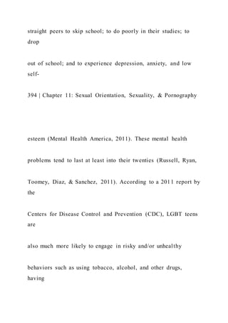 straight peers to skip school; to do poorly in their studies; to
drop
out of school; and to experience depression, anxiety, and low
self-
394 | Chapter 11: Sexual Orientation, Sexuality, & Pornography
esteem (Mental Health America, 2011). These mental health
problems tend to last at least into their twenties (Russell, Ryan,
Toomey, Diaz, & Sanchez, 2011). According to a 2011 report by
the
Centers for Disease Control and Prevention (CDC), LGBT teens
are
also much more likely to engage in risky and/or unhealthy
behaviors such as using tobacco, alcohol, and other drugs,
having
 