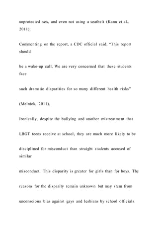 unprotected sex, and even not using a seatbelt (Kann et al.,
2011).
Commenting on the report, a CDC official said, “This report
should
be a wake-up call. We are very concerned that these students
face
such dramatic disparities for so many different health risks”
(Melnick, 2011).
Ironically, despite the bullying and another mistreatment that
LBGT teens receive at school, they are much more likely to be
disciplined for misconduct than straight students accused of
similar
misconduct. This disparity is greater for girls than for boys. The
reasons for the disparity remain unknown but may stem from
unconscious bias against gays and lesbians by school officials.
 