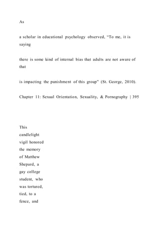 As
a scholar in educational psychology observed, “To me, it is
saying
there is some kind of internal bias that adults are not aware of
that
is impacting the punishment of this group” (St. George, 2010).
Chapter 11: Sexual Orientation, Sexuality, & Pornography | 395
This
candlelight
vigil honored
the memory
of Matthew
Shepard, a
gay college
student, who
was tortured,
tied, to a
fence, and
 