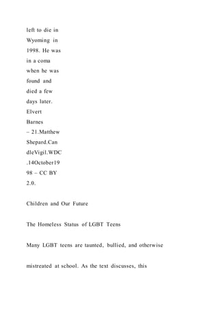 left to die in
Wyoming in
1998. He was
in a coma
when he was
found and
died a few
days later.
Elvert
Barnes
– 21.Matthew
Shepard.Can
dleVigil.WDC
.14October19
98 – CC BY
2.0.
Children and Our Future
The Homeless Status of LGBT Teens
Many LGBT teens are taunted, bullied, and otherwise
mistreated at school. As the text discusses, this
 