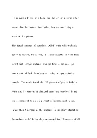 living with a friend, at a homeless shelter, or at some other
venue. But the bottom line is that they are not living at
home with a parent.
The actual number of homeless LGBT teens will probably
never be known, but a study in Massachusetts of more than
6,300 high school students was the first to estimate the
prevalence of their homelessness using a representative
sample. The study found that 25 percent of gay or lesbian
teens and 15 percent of bisexual teens are homeless in the
state, compared to only 3 percent of heterosexual teens.
Fewer than 5 percent of the students in the study identified
themselves as LGB, but they accounted for 19 percent of all
 