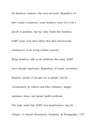the homeless students who were surveyed. Regardless of
their sexual orientation, some homeless teens live with a
parent or guardian, but the study found that homeless
LGBT teens were more likely than their heterosexual
counterparts to be living without a parent.
Being homeless adds to the problems that many LGBT
teens already experience. Regardless of sexual orientation,
homeless people of all ages are at greater risk for
victimization by robbers and other offenders, hunger,
substance abuse, and mental health problems.
The study noted that LGBT teen homelessness may be
Chapter 11: Sexual Orientation, Sexuality, & Pornography | 397
 