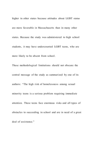 higher in other states because attitudes about LGBT status
are more favorable in Massachusetts than in many other
states. Because the study was administered to high school
students, it may have undercounted LGBT teens, who are
more likely to be absent from school.
These methodological limitations should not obscure the
central message of the study as summarized by one of its
authors: “The high risk of homelessness among sexual
minority teens is a serious problem requiring immediate
attention. These teens face enormous risks and all types of
obstacles to succeeding in school and are in need of a great
deal of assistance.”
 