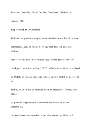 Sources: Connolly, 2011; Corliss, Goodenow, Nichols, &
Austin, 2011
Employment Discrimination
Federal law prohibits employment discrimination based on race,
nationality, sex, or religion. Notice that this list does not
include
sexual orientation. It is entirely legal under federal law for
employers to refuse to hire LGBT individuals or those perceived
as LGBT, to fire an employee who is openly LGBT or perceived
as
LGBT, or to refuse to promote such an employee. Twenty-one
states
do prohibit employment discrimination based on sexual
orientation,
but that leaves twenty-nine states that do not prohibit such
 