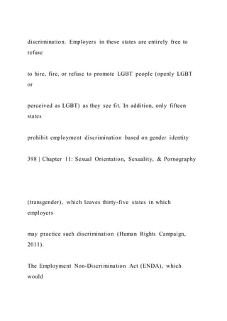 discrimination. Employers in these states are entirely free to
refuse
to hire, fire, or refuse to promote LGBT people (openly LGBT
or
perceived as LGBT) as they see fit. In addition, only fifteen
states
prohibit employment discrimination based on gender identity
398 | Chapter 11: Sexual Orientation, Sexuality, & Pornography
(transgender), which leaves thirty-five states in which
employers
may practice such discrimination (Human Rights Campaign,
2011).
The Employment Non-Discrimination Act (ENDA), which
would
 